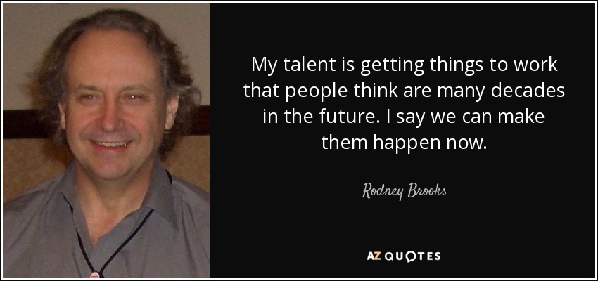 My talent is getting things to work that people think are many decades in the future. I say we can make them happen now. - Rodney Brooks