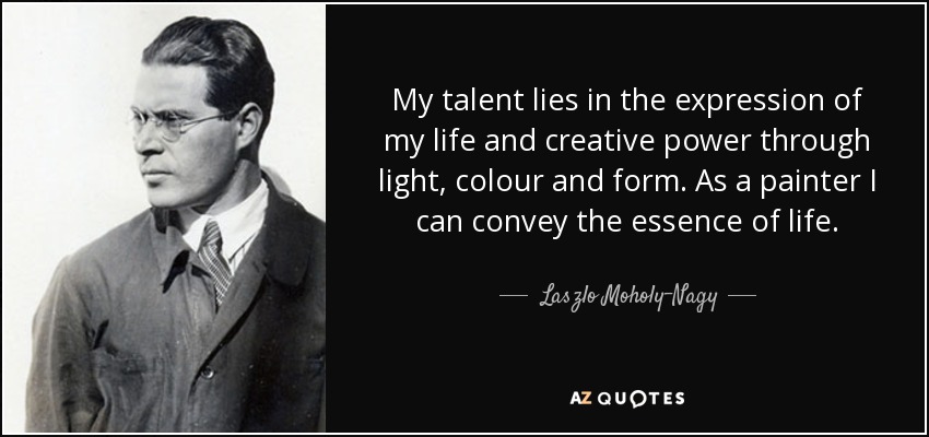 My talent lies in the expression of my life and creative power through light, colour and form. As a painter I can convey the essence of life. - Laszlo Moholy-Nagy