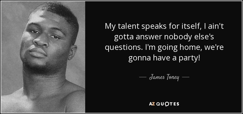 My talent speaks for itself, I ain't gotta answer nobody else's questions. I'm going home, we're gonna have a party! - James Toney