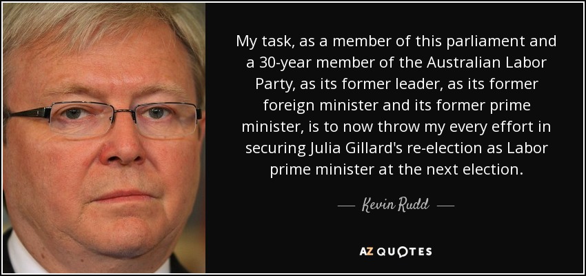 My task, as a member of this parliament and a 30-year member of the Australian Labor Party, as its former leader, as its former foreign minister and its former prime minister, is to now throw my every effort in securing Julia Gillard's re-election as Labor prime minister at the next election. - Kevin Rudd