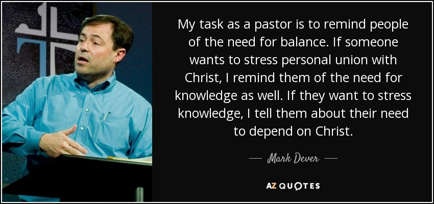 My task as a pastor is to remind people of the need for balance. If someone wants to stress personal union with Christ, I remind them of the need for knowledge as well. If they want to stress knowledge, I tell them about their need to depend on Christ. - Mark Dever
