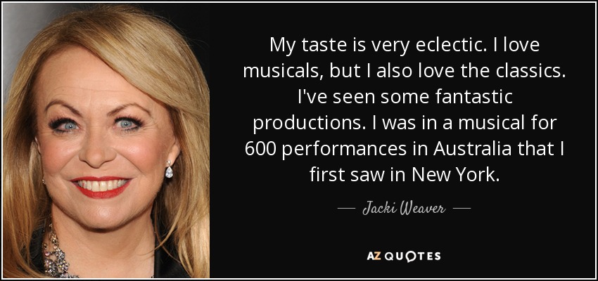My taste is very eclectic. I love musicals, but I also love the classics. I've seen some fantastic productions. I was in a musical for 600 performances in Australia that I first saw in New York. - Jacki Weaver