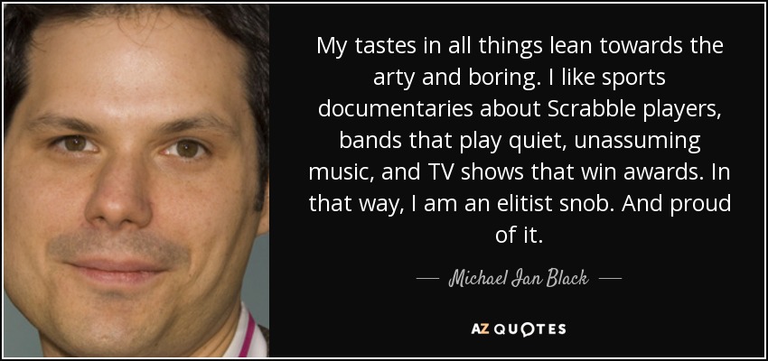 My tastes in all things lean towards the arty and boring. I like sports documentaries about Scrabble players, bands that play quiet, unassuming music, and TV shows that win awards. In that way, I am an elitist snob. And proud of it. - Michael Ian Black