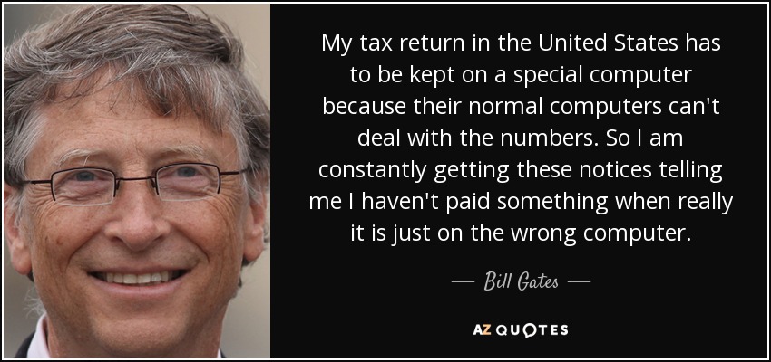 My tax return in the United States has to be kept on a special computer because their normal computers can't deal with the numbers. So I am constantly getting these notices telling me I haven't paid something when really it is just on the wrong computer. - Bill Gates