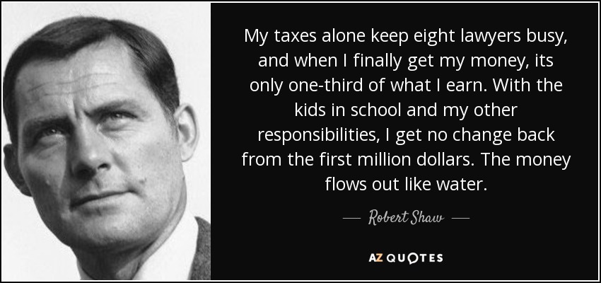 My taxes alone keep eight lawyers busy, and when I finally get my money, its only one-third of what I earn. With the kids in school and my other responsibilities, I get no change back from the first million dollars. The money flows out like water. - Robert Shaw