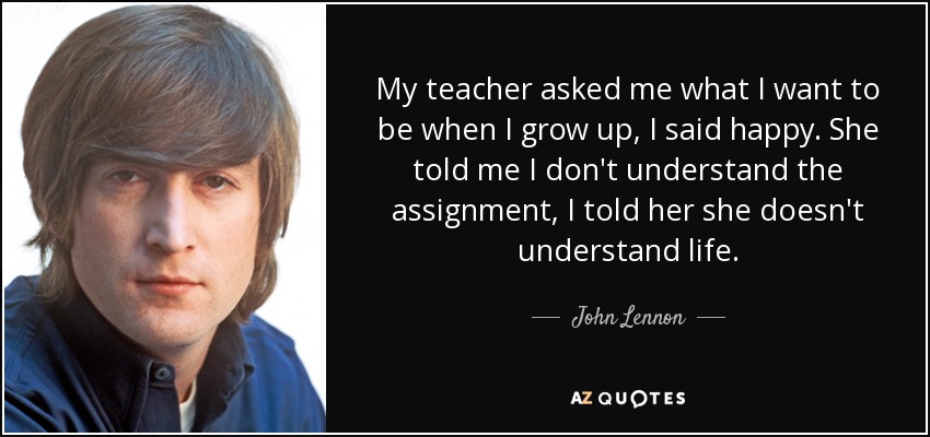 My teacher asked me what I want to be when I grow up, I said happy. She told me I don't understand the assignment, I told her she doesn't understand life. - John Lennon