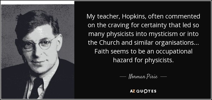 My teacher, Hopkins, often commented on the craving for certainty that led so many physicists into mysticism or into the Church and similar organisations ... Faith seems to be an occupational hazard for physicists. - Norman Pirie