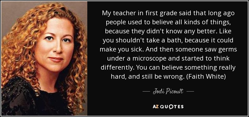 My teacher in first grade said that long ago people used to believe all kinds of things, because they didn't know any better. Like you shouldn't take a bath, because it could make you sick. And then someone saw germs under a microscope and started to think differently. You can believe something really hard, and still be wrong. (Faith White) - Jodi Picoult