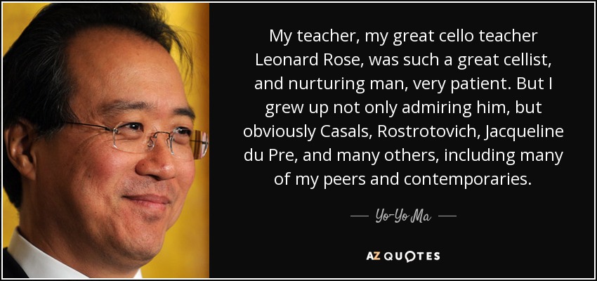 My teacher, my great cello teacher Leonard Rose, was such a great cellist, and nurturing man, very patient. But I grew up not only admiring him, but obviously Casals, Rostrotovich, Jacqueline du Pre, and many others, including many of my peers and contemporaries. - Yo-Yo Ma
