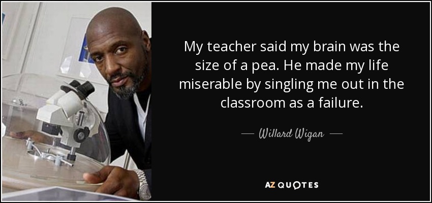 My teacher said my brain was the size of a pea. He made my life miserable by singling me out in the classroom as a failure. - Willard Wigan