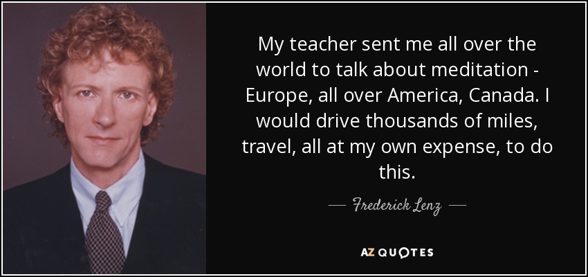 My teacher sent me all over the world to talk about meditation - Europe, all over America, Canada. I would drive thousands of miles, travel, all at my own expense, to do this. - Frederick Lenz