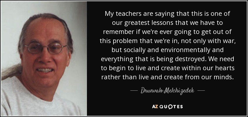 My teachers are saying that this is one of our greatest lessons that we have to remember if we're ever going to get out of this problem that we're in, not only with war, but socially and environmentally and everything that is being destroyed. We need to begin to live and create within our hearts rather than live and create from our minds. - Drunvalo Melchizedek