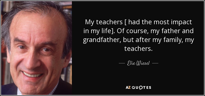 My teachers [ had the most impact in my life]. Of course, my father and grandfather, but after my family, my teachers. - Elie Wiesel