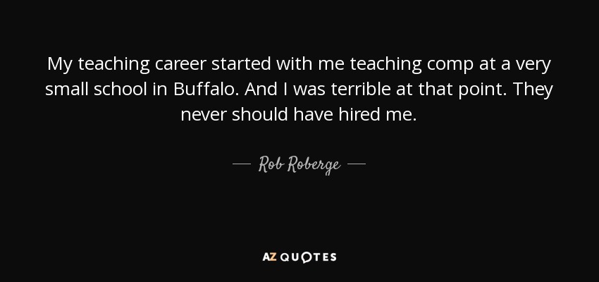 My teaching career started with me teaching comp at a very small school in Buffalo. And I was terrible at that point. They never should have hired me. - Rob Roberge