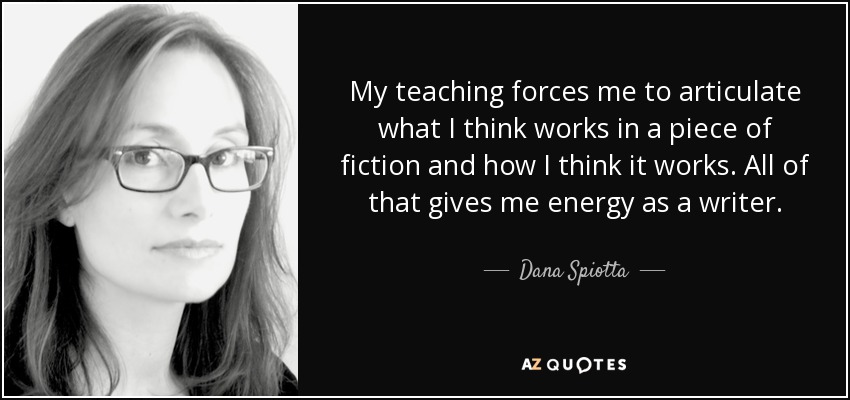 My teaching forces me to articulate what I think works in a piece of fiction and how I think it works. All of that gives me energy as a writer. - Dana Spiotta