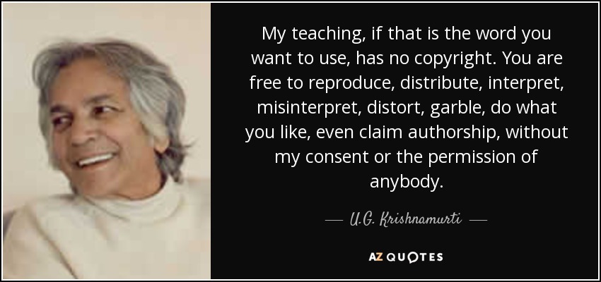 My teaching, if that is the word you want to use, has no copyright. You are free to reproduce, distribute, interpret, misinterpret, distort, garble, do what you like, even claim authorship, without my consent or the permission of anybody. - U.G. Krishnamurti