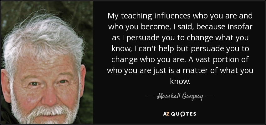 My teaching influences who you are and who you become, I said, because insofar as I persuade you to change what you know, I can't help but persuade you to change who you are. A vast portion of who you are just is a matter of what you know. - Marshall Gregory