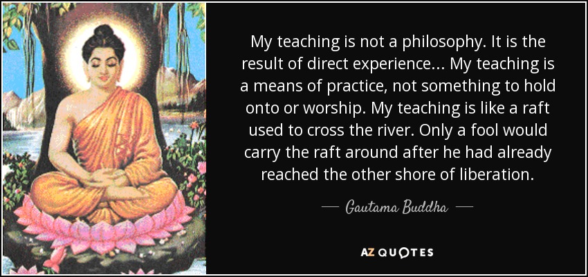 My teaching is not a philosophy. It is the result of direct experience... My teaching is a means of practice, not something to hold onto or worship. My teaching is like a raft used to cross the river. Only a fool would carry the raft around after he had already reached the other shore of liberation. - Gautama Buddha