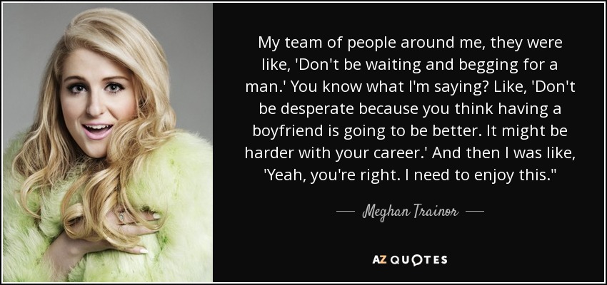 My team of people around me, they were like, 'Don't be waiting and begging for a man.' You know what I'm saying? Like, 'Don't be desperate because you think having a boyfriend is going to be better. It might be harder with your career.' And then I was like, 'Yeah, you're right. I need to enjoy this.