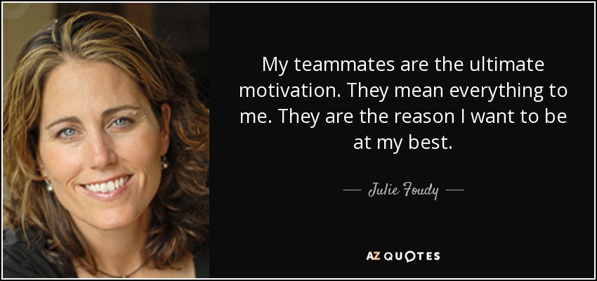 My teammates are the ultimate motivation. They mean everything to me. They are the reason I want to be at my best. - Julie Foudy