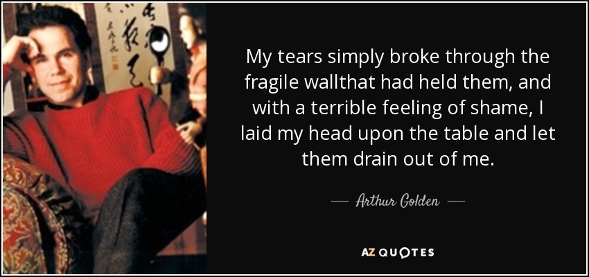 My tears simply broke through the fragile wallthat had held them, and with a terrible feeling of shame, I laid my head upon the table and let them drain out of me. - Arthur Golden