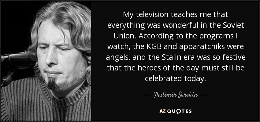 My television teaches me that everything was wonderful in the Soviet Union. According to the programs I watch, the KGB and apparatchiks were angels, and the Stalin era was so festive that the heroes of the day must still be celebrated today. - Vladimir Sorokin