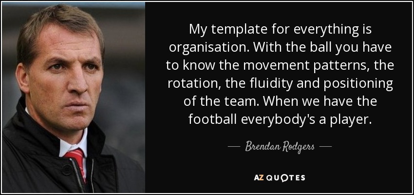 My template for everything is organisation. With the ball you have to know the movement patterns, the rotation, the fluidity and positioning of the team. When we have the football everybody's a player. - Brendan Rodgers