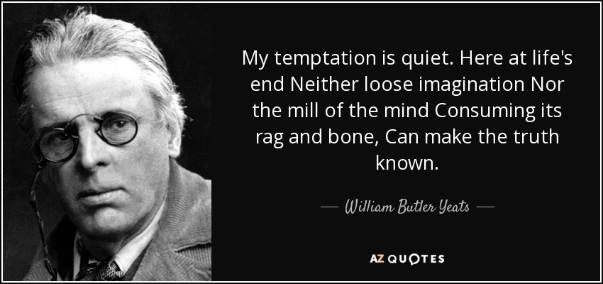 My temptation is quiet. Here at life's end Neither loose imagination Nor the mill of the mind Consuming its rag and bone, Can make the truth known. - William Butler Yeats