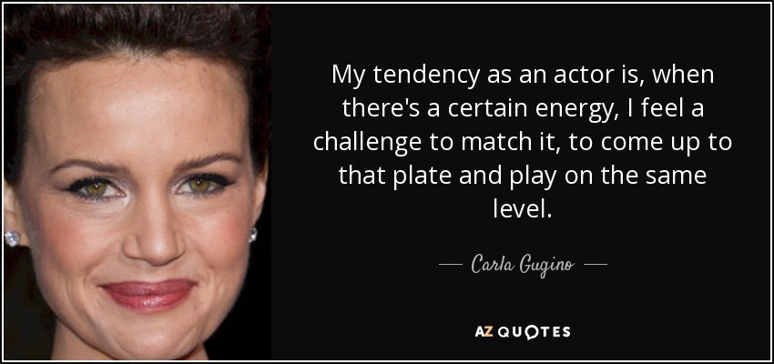 My tendency as an actor is, when there's a certain energy, I feel a challenge to match it, to come up to that plate and play on the same level. - Carla Gugino