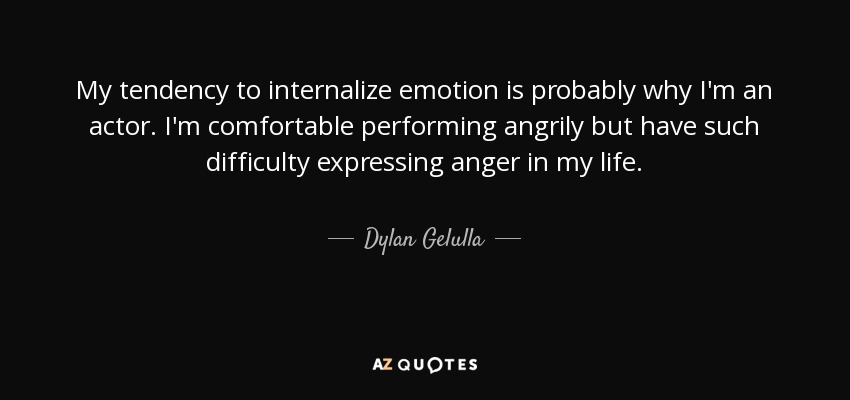 My tendency to internalize emotion is probably why I'm an actor. I'm comfortable performing angrily but have such difficulty expressing anger in my life. - Dylan Gelulla