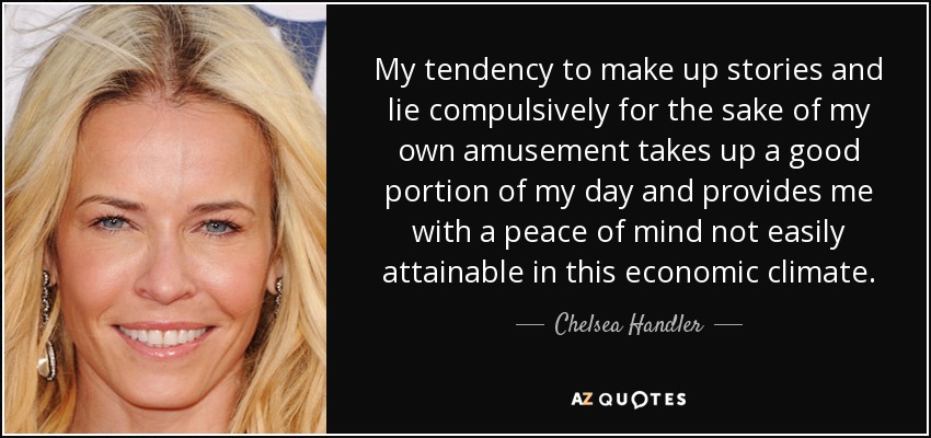 My tendency to make up stories and lie compulsively for the sake of my own amusement takes up a good portion of my day and provides me with a peace of mind not easily attainable in this economic climate. - Chelsea Handler