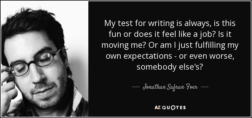 My test for writing is always, is this fun or does it feel like a job? Is it moving me? Or am I just fulfilling my own expectations - or even worse, somebody else's? - Jonathan Safran Foer