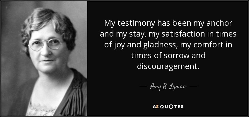 My testimony has been my anchor and my stay, my satisfaction in times of joy and gladness, my comfort in times of sorrow and discouragement. - Amy B. Lyman