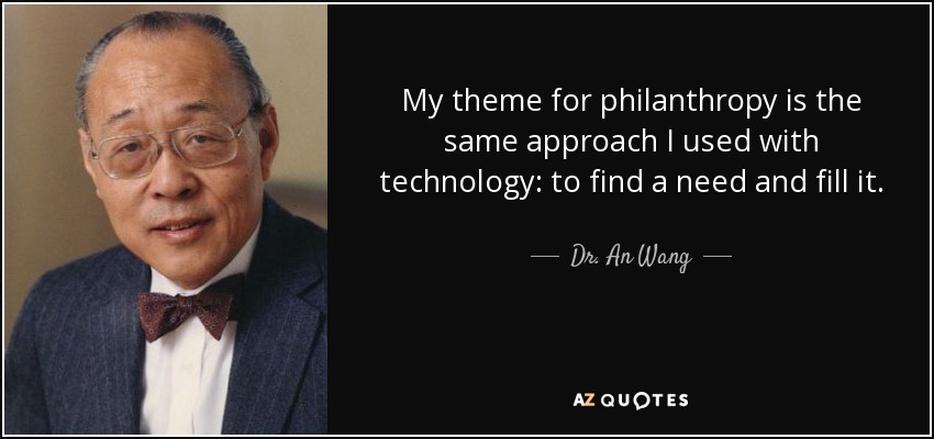 My theme for philanthropy is the same approach I used with technology: to find a need and fill it. - Dr. An Wang