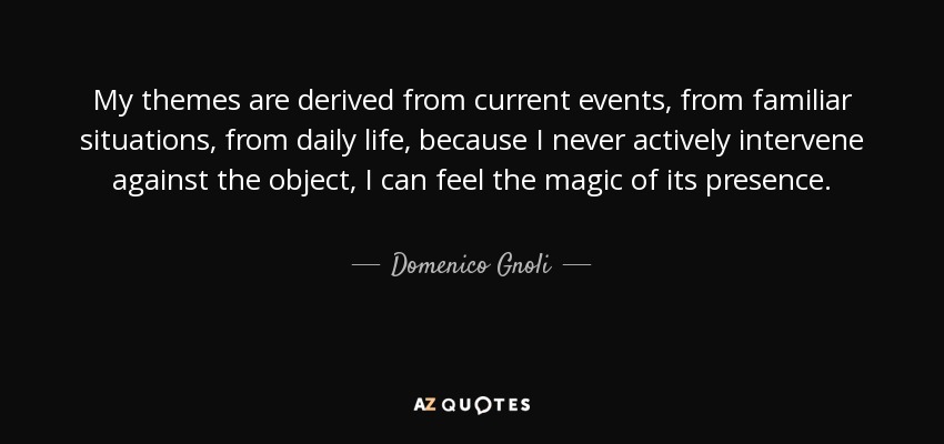 My themes are derived from current events, from familiar situations, from daily life, because I never actively intervene against the object, I can feel the magic of its presence. - Domenico Gnoli