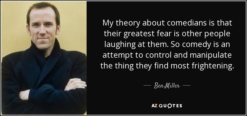 My theory about comedians is that their greatest fear is other people laughing at them. So comedy is an attempt to control and manipulate the thing they find most frightening. - Ben Miller