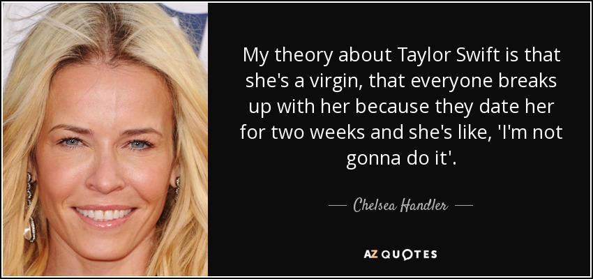 My theory about Taylor Swift is that she's a virgin, that everyone breaks up with her because they date her for two weeks and she's like, 'I'm not gonna do it'. - Chelsea Handler