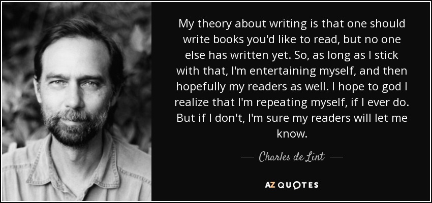 My theory about writing is that one should write books you'd like to read, but no one else has written yet. So, as long as I stick with that, I'm entertaining myself, and then hopefully my readers as well. I hope to god I realize that I'm repeating myself, if I ever do. But if I don't, I'm sure my readers will let me know. - Charles de Lint