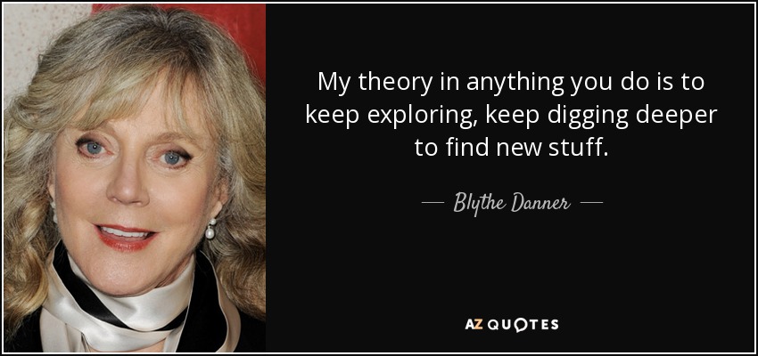 My theory in anything you do is to keep exploring, keep digging deeper to find new stuff. - Blythe Danner