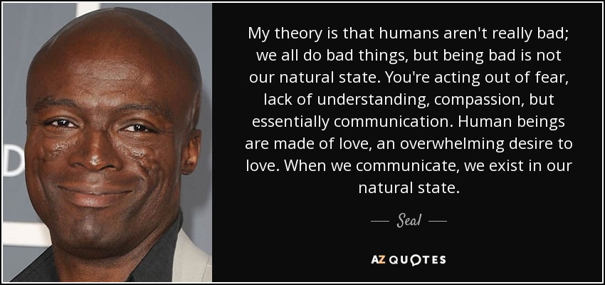 My theory is that humans aren't really bad; we all do bad things, but being bad is not our natural state. You're acting out of fear, lack of understanding, compassion, but essentially communication. Human beings are made of love, an overwhelming desire to love. When we communicate, we exist in our natural state. - Seal