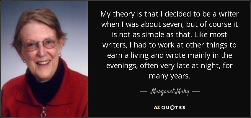 My theory is that I decided to be a writer when I was about seven, but of course it is not as simple as that. Like most writers, I had to work at other things to earn a living and wrote mainly in the evenings, often very late at night, for many years. - Margaret Mahy