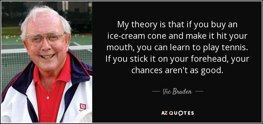 My theory is that if you buy an ice-cream cone and make it hit your mouth, you can learn to play tennis. If you stick it on your forehead, your chances aren't as good. - Vic Braden