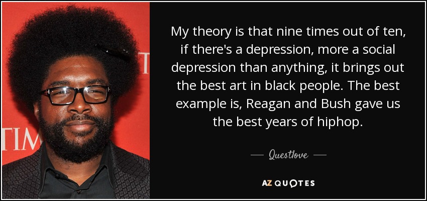 My theory is that nine times out of ten, if there's a depression, more a social depression than anything, it brings out the best art in black people. The best example is, Reagan and Bush gave us the best years of hiphop. - Questlove