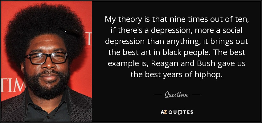 My theory is that nine times out of ten, if there's a depression, more a social depression than anything, it brings out the best art in black people. The best example is, Reagan and Bush gave us the best years of hiphop. - Questlove