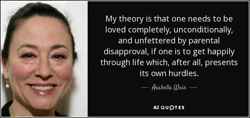 My theory is that one needs to be loved completely, unconditionally, and unfettered by parental disapproval, if one is to get happily through life which, after all, presents its own hurdles. - Arabella Weir