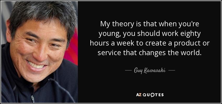 My theory is that when you're young, you should work eighty hours a week to create a product or service that changes the world. - Guy Kawasaki