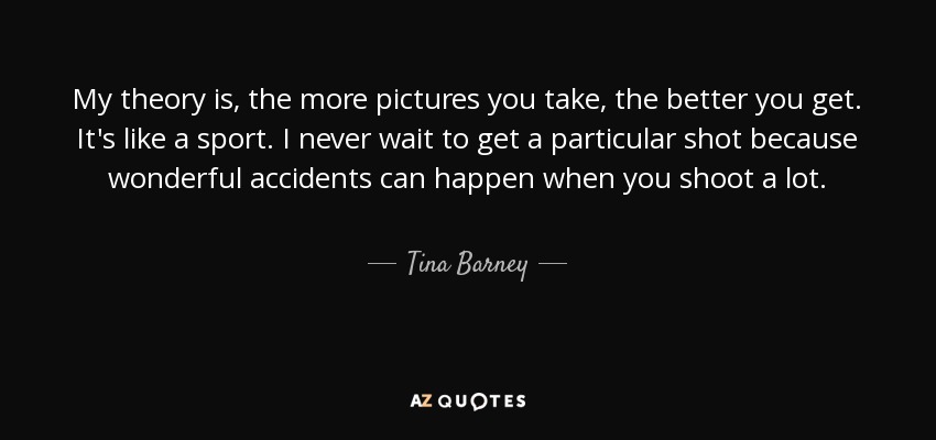 My theory is, the more pictures you take, the better you get. It's like a sport. I never wait to get a particular shot because wonderful accidents can happen when you shoot a lot. - Tina Barney