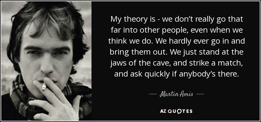 My theory is - we don’t really go that far into other people, even when we think we do. We hardly ever go in and bring them out. We just stand at the jaws of the cave, and strike a match, and ask quickly if anybody’s there. - Martin Amis