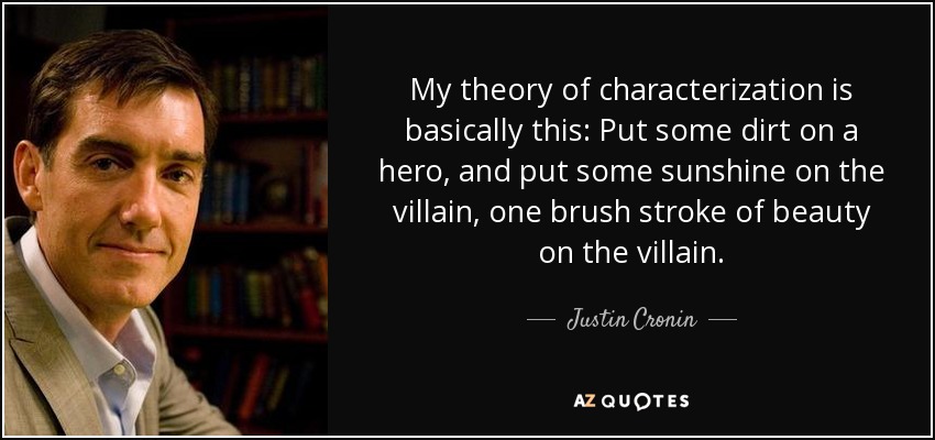 My theory of characterization is basically this: Put some dirt on a hero, and put some sunshine on the villain, one brush stroke of beauty on the villain. - Justin Cronin