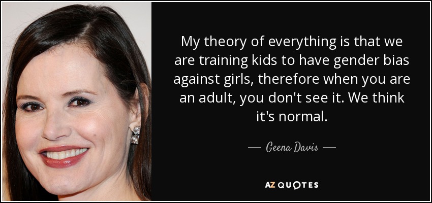 My theory of everything is that we are training kids to have gender bias against girls, therefore when you are an adult, you don't see it. We think it's normal. - Geena Davis